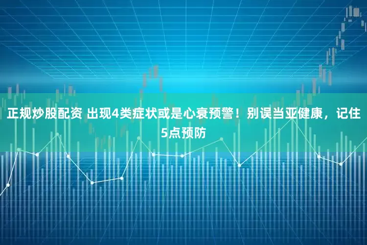 正規(guī)炒股配資 出現(xiàn)4類(lèi)癥狀或是心衰預(yù)警！別誤當(dāng)亞健康，記住5點(diǎn)預(yù)防