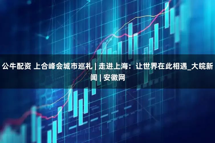 公牛配資 上合峰會(huì)城市巡禮 | 走進(jìn)上海：讓世界在此相遇_大皖新聞 | 安徽網(wǎng)