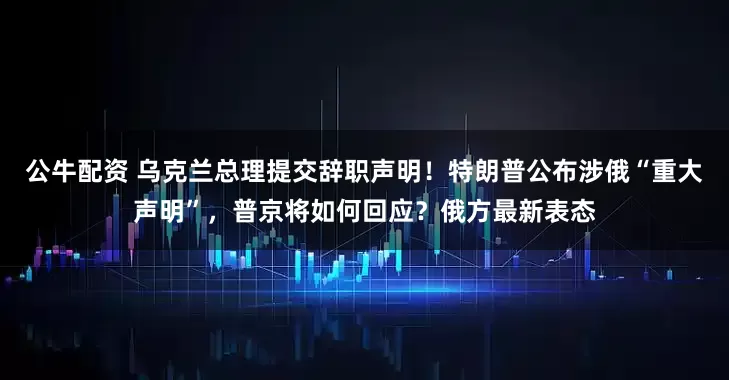 公牛配資 烏克蘭總理提交辭職聲明！特朗普公布涉俄“重大聲明”，普京將如何回應(yīng)？俄方最新表態(tài)