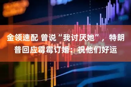 金領(lǐng)速配 曾說“我討厭她”，特朗普回應(yīng)霉霉訂婚：祝他們好運(yùn)