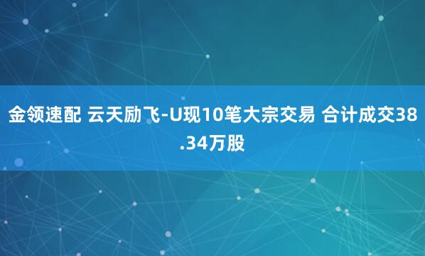 金領(lǐng)速配 云天勵飛-U現(xiàn)10筆大宗交易 合計(jì)成交38.34萬股