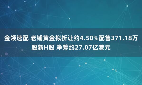 金領(lǐng)速配 老鋪黃金擬折讓約4.50%配售371.18萬股新H股 凈籌約27.07億港元