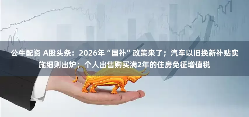 公牛配資 A股頭條：2026年“國(guó)補(bǔ)”政策來(lái)了；汽車(chē)以舊換新補(bǔ)貼實(shí)施細(xì)則出爐；個(gè)人出售購(gòu)買(mǎi)滿(mǎn)2年的住房免征增值稅