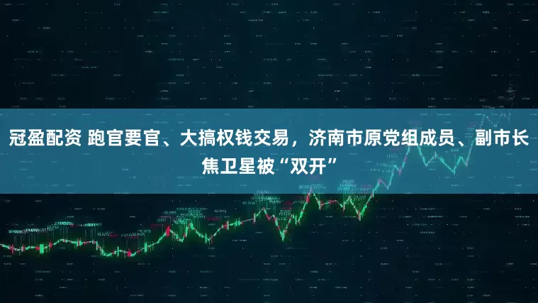 冠盈配資 跑官要官、大搞權(quán)錢交易，濟(jì)南市原黨組成員、副市長(zhǎng)焦衛(wèi)星被“雙開(kāi)”
